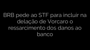 ​BRB pede ao STF para incluir na delação de Vorcaro o ressarcimento dos danos ao banco 